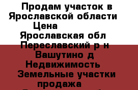 Продам участок в Ярославской области › Цена ­ 750 000 - Ярославская обл., Переславский р-н, Вашутино д. Недвижимость » Земельные участки продажа   . Ярославская обл.